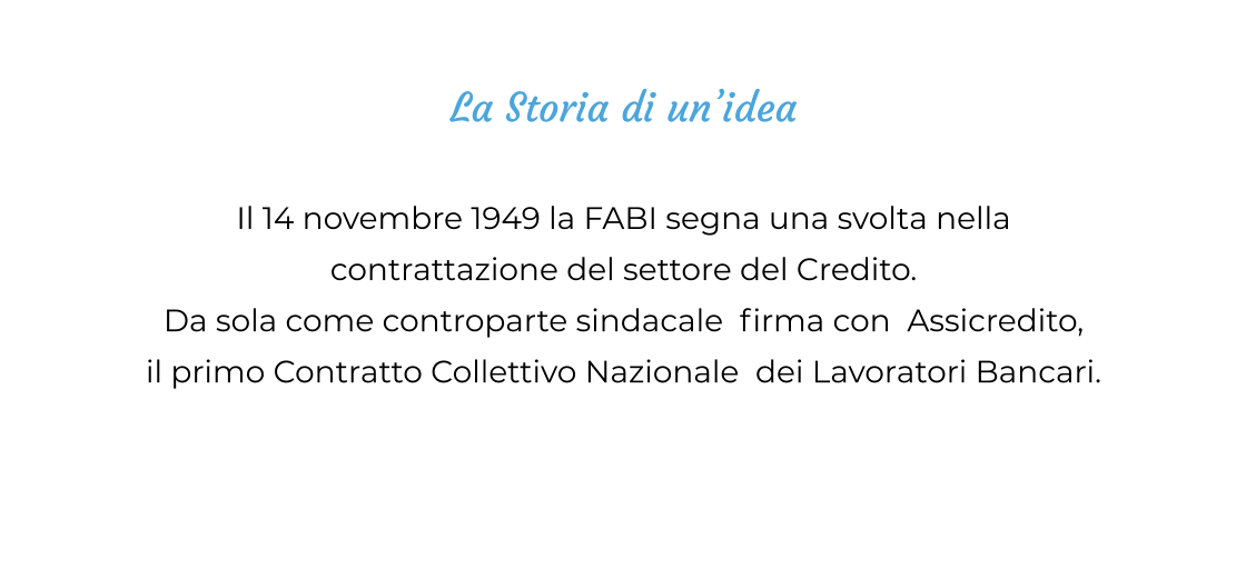 La Storia di un’idea  Il 14 novembre 1949 la FABI segna una svolta nella  contrattazione del settore del Credito. Da sola come controparte sindacale  firma con  Assicredito,  il primo Contratto Collettivo Nazionale  dei Lavoratori Bancari.