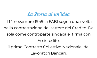 La Storia di un’idea Il 14 novembre 1949 la FABI segna una svolta nella contrattazione del settore del Credito. Da sola come controparte sindacale  firma con  Assicredito,  il primo Contratto Collettivo Nazionale  dei Lavoratori Bancari.
