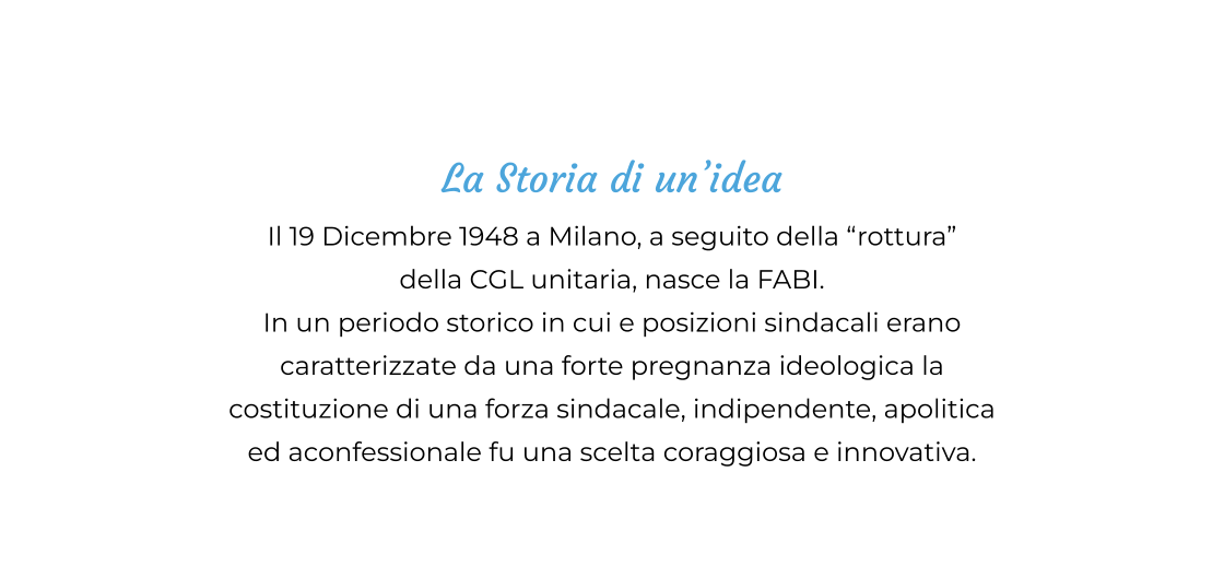 La Storia di un’idea Il 19 Dicembre 1948 a Milano, a seguito della “rottura”  della CGL unitaria, nasce la FABI.  In un periodo storico in cui e posizioni sindacali erano  caratterizzate da una forte pregnanza ideologica la  costituzione di una forza sindacale, indipendente, apolitica ed aconfessionale fu una scelta coraggiosa e innovativa.