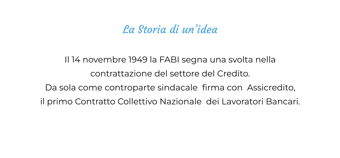 La Storia di un’idea  Il 14 novembre 1949 la FABI segna una svolta nella  contrattazione del settore del Credito. Da sola come controparte sindacale  firma con  Assicredito,  il primo Contratto Collettivo Nazionale  dei Lavoratori Bancari.