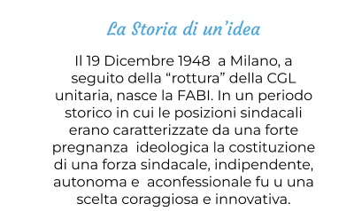 La Storia di un’idea Il 19 Dicembre 1948  a Milano, a seguito della “rottura” della CGL unitaria, nasce la FABI. In un periodo storico in cui le posizioni sindacali erano caratterizzate da una forte pregnanza  ideologica la costituzione di una forza sindacale, indipendente, autonoma e  aconfessionale fu u una  scelta coraggiosa e innovativa.