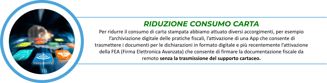 RIDUZIONE CONSUMO CARTA Per ridurre il consumo di carta stampata abbiamo attuato diversi accorgimenti, per esempio  l’archiviazione digitale delle pratiche fiscali, l’attivazione di una App che consente di  trasmettere i documenti per le dichiarazioni in formato digitale e più recentemente l’attivazione  della FEA (Firma Elettronica Avanzata) che consente di firmare la documentazione fiscale da  remoto senza la trasmissione del supporto cartaceo.