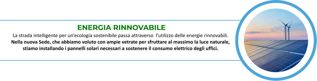 ENERGIA RINNOVABILE La strada intelligente per un’ecologia sostenibile passa attraverso  l’utilizzo delle energie rinnovabili. Nella nuova Sede, che abbiamo voluto con ampie vetrate per sfruttare al massimo la luce naturale,    stiamo installando i pannelli solari necessari a sostenere il consumo elettrico degli uffici.