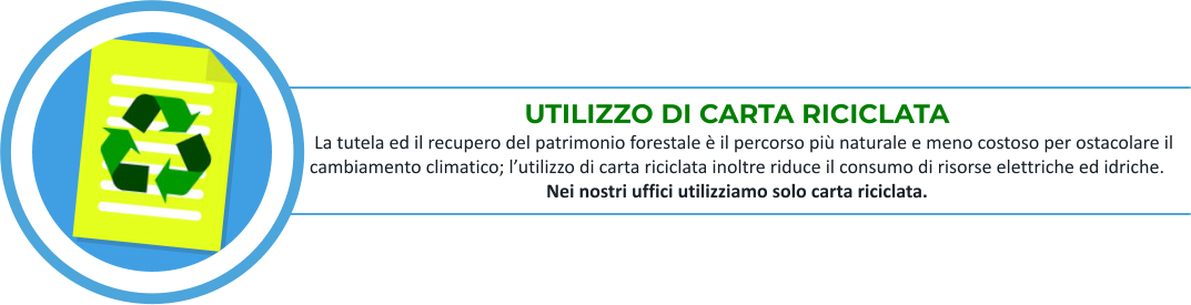 UTILIZZO DI CARTA RICICLATA    La tutela ed il recupero del patrimonio forestale è il percorso più naturale e meno costoso per ostacolare il cambiamento climatico; l’utilizzo di carta riciclata inoltre riduce il consumo di risorse elettriche ed idriche. Nei nostri uffici utilizziamo solo carta riciclata.