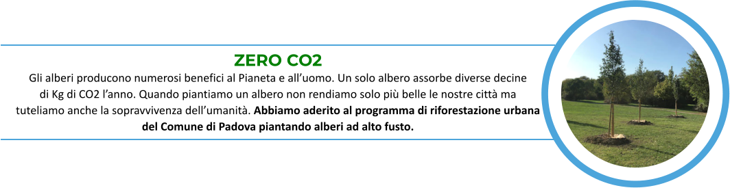 ZERO CO2 Gli alberi producono numerosi benefici al Pianeta e all’uomo. Un solo albero assorbe diverse decine            di Kg di CO2 l’anno. Quando piantiamo un albero non rendiamo solo più belle le nostre città ma       tuteliamo anche la sopravvivenza dell’umanità. Abbiamo aderito al programma di riforestazione urbana   del Comune di Padova piantando alberi ad alto fusto.