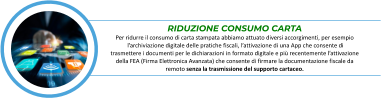 RIDUZIONE CONSUMO CARTA Per ridurre il consumo di carta stampata abbiamo attuato diversi accorgimenti, per esempio  l’archiviazione digitale delle pratiche fiscali, l’attivazione di una App che consente di  trasmettere i documenti per le dichiarazioni in formato digitale e più recentemente l’attivazione  della FEA (Firma Elettronica Avanzata) che consente di firmare la documentazione fiscale da  remoto senza la trasmissione del supporto cartaceo.