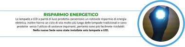 RISPARMIO ENERGETICO Le lampade a LED a parità di luce prodotta consentono un notevole risparmio di energia  elettrica, inoltre hanno un ciclo di vita molto più lungo delle lampade tradizionali e sono  prodotte  senza l’utilizzo di sostanze inquinanti, pertanto sono più facilmete riciclabili.   Nella nuova Sede sono state installate solo lampade a LED.