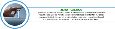 ZERO PLASTICA Ogni anno finiscono in mare circa 8 milioni di tonnellate di plastica che compromettono   l’equilibio ecologico del Pianeta. Abbiamo eliminato l’uso di contenitori in plastica     monouso (bottiglie, bicchieri...) sostituendoli con contenitori  ecologici riutilizzabili      e riciclabili (borracce di alluminio...) e  installato un erogatore d’acqua.