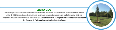 ZERO CO2 Gli alberi producono numerosi benefici al Pianeta e all’uomo. Un solo albero assorbe diverse decine            di Kg di CO2 l’anno. Quando piantiamo un albero non rendiamo solo più belle le nostre città ma       tuteliamo anche la sopravvivenza dell’umanità. Abbiamo aderito al programma di riforestazione urbana   del Comune di Padova piantando alberi ad alto fusto.